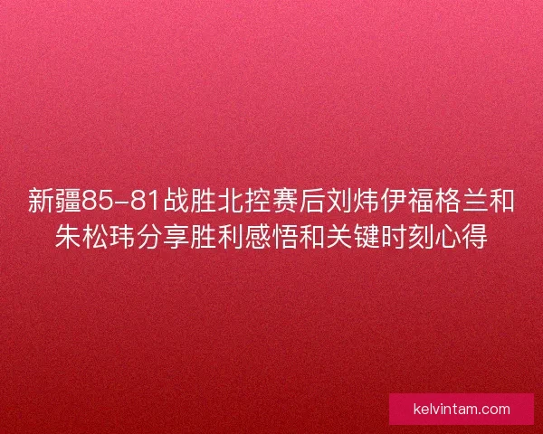 新疆85-81战胜北控赛后刘炜伊福格兰和朱松玮分享胜利感悟和关键时刻心得