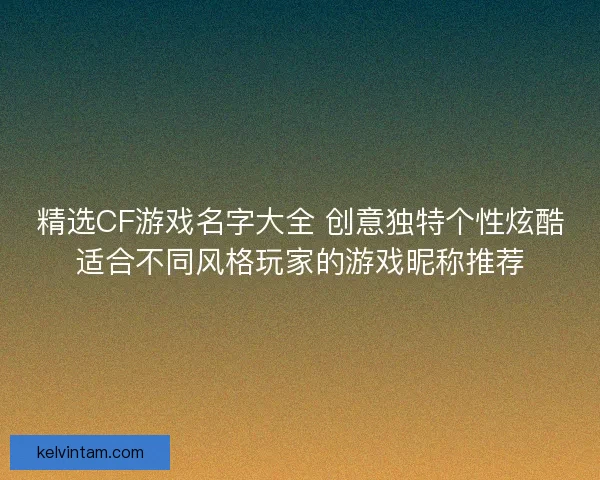 精选CF游戏名字大全 创意独特个性炫酷适合不同风格玩家的游戏昵称推荐
