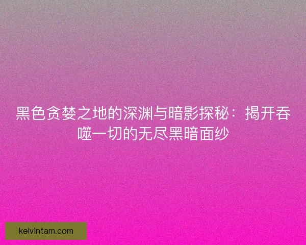 黑色贪婪之地的深渊与暗影探秘：揭开吞噬一切的无尽黑暗面纱