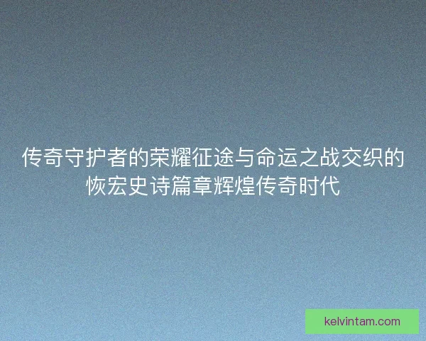 传奇守护者的荣耀征途与命运之战交织的恢宏史诗篇章辉煌传奇时代