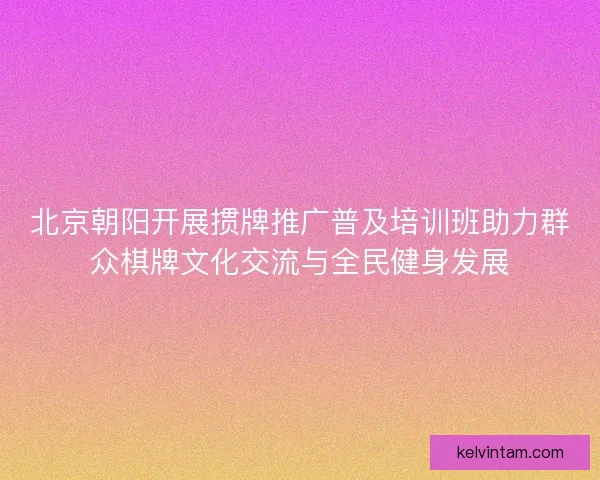 北京朝阳开展掼牌推广普及培训班助力群众棋牌文化交流与全民健身发展