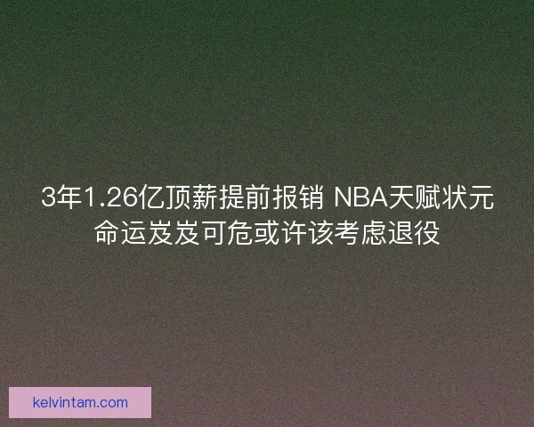 3年1.26亿顶薪提前报销 NBA天赋状元命运岌岌可危或许该考虑退役