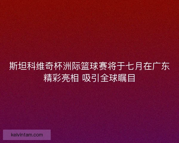 斯坦科维奇杯洲际篮球赛将于七月在广东精彩亮相 吸引全球瞩目