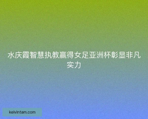 水庆霞智慧执教赢得女足亚洲杯彰显非凡实力