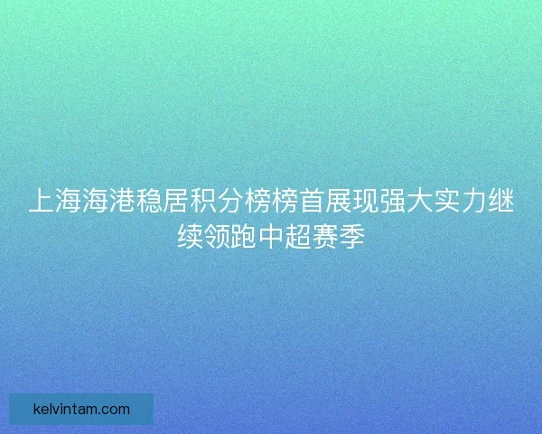 上海海港稳居积分榜榜首展现强大实力继续领跑中超赛季