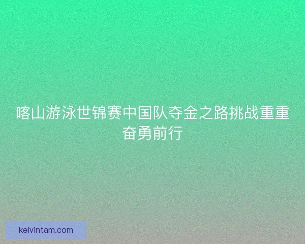 喀山游泳世锦赛中国队夺金之路挑战重重奋勇前行