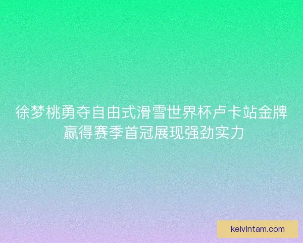 徐梦桃勇夺自由式滑雪世界杯卢卡站金牌 赢得赛季首冠展现强劲实力