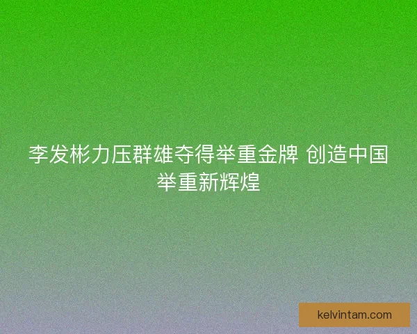 李发彬力压群雄夺得举重金牌 创造中国举重新辉煌