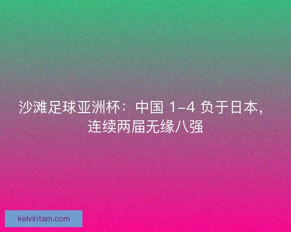 沙滩足球亚洲杯：中国 1-4 负于日本，连续两届无缘八强