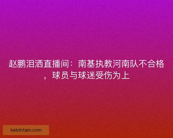 赵鹏泪洒直播间:南基执教河南队不合格,球员与球迷受伤为上 赵鹏泪洒直播间:南基执教河南队不合格,球员与球迷受伤为上