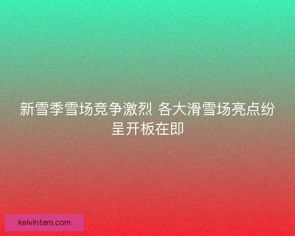 新雪季雪场竞争激烈 各大滑雪场亮点纷呈开板在即