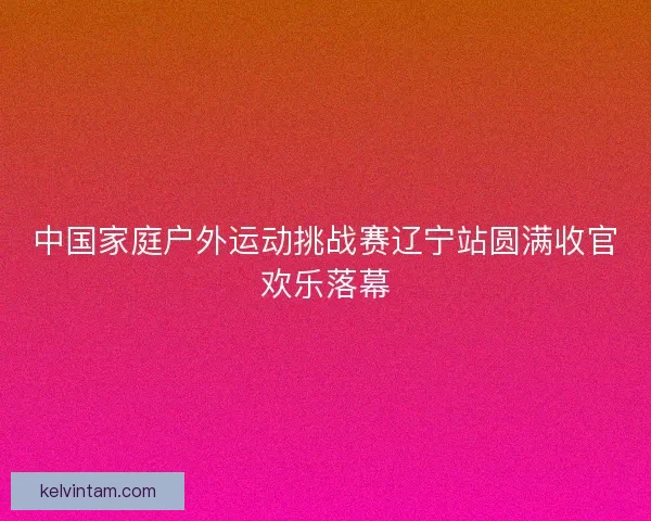 中国家庭户外运动挑战赛辽宁站圆满收官欢乐落幕 中国家庭户外运动挑战赛辽宁站圆满收官欢乐落幕