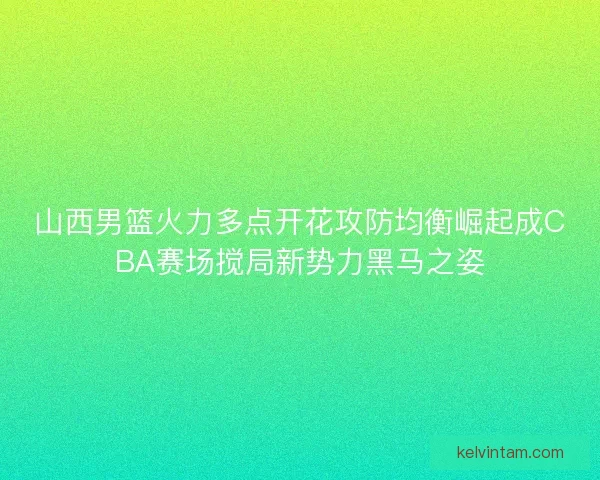 山西男篮火力多点开花攻防均衡崛起成CBA赛场搅局新势力黑马之姿 山西男篮火力多点开花攻防均衡崛起成CBA赛场搅局新势力黑马之姿