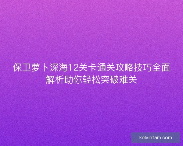 保卫萝卜深海12关卡通关攻略技巧全面解析助你轻松突破难关