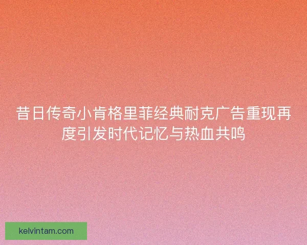昔日传奇小肯格里菲经典耐克广告重现再度引发时代记忆与热血共鸣