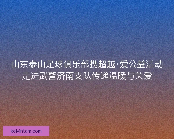 山东泰山足球俱乐部携超越·爱公益活动走进武警济南支队传递温暖与关爱