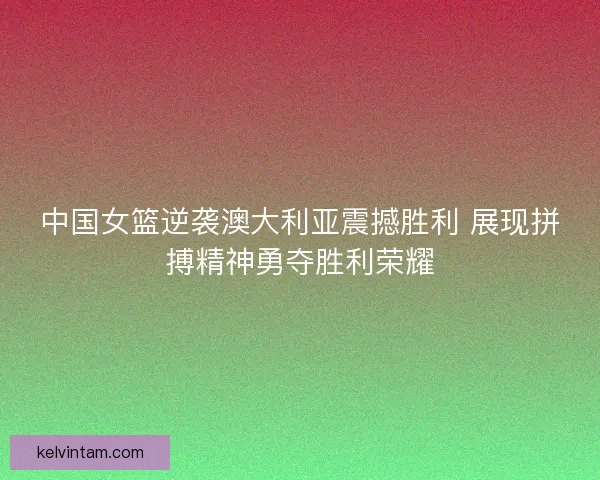 中国女篮逆袭澳大利亚震撼胜利 展现拼搏精神勇夺胜利荣耀