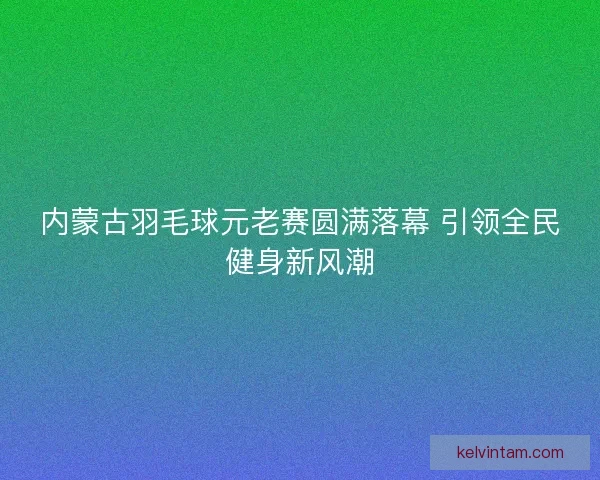 内蒙古羽毛球元老赛圆满落幕 引领全民健身新风潮 内蒙古羽毛球元老赛圆满落幕 引领全民健身新风潮