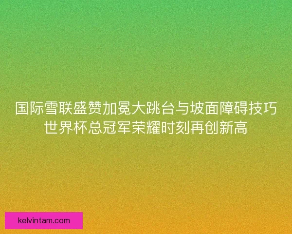 国际雪联盛赞加冕大跳台与坡面障碍技巧世界杯总冠军荣耀时刻再创新高 国际雪联盛赞加冕大跳台与坡面障碍技巧世界杯总冠军荣耀时刻再创新高