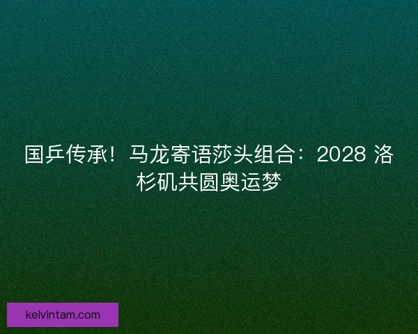 国乒传承！马龙寄语莎头组合：2028 洛杉矶共圆奥运梦