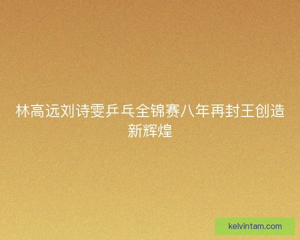 林高远刘诗雯乒乓全锦赛八年再封王创造新辉煌 林高远刘诗雯乒乓全锦赛八年再封王创造新辉煌